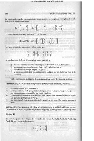 278 TRANSFORMACIONES LINEALES
Se pueden efectuar las tres operaciones sucesivas sobre los renglones, multiplicando desde
la izquierda sucesivamente por
Al invertir estas matrices y aplicar (5.15) se obtiene
Leyendo de derecha a izquierda y observando que
[1 0J [1 0J[10J
° -2 = ° -1 ° 2
se concluye que el efecto de multiplicar por A equivale a:
1) Realizar un deslizamiento cortante por un factor de 2, en la dirección x;
2) a continuación expandir por un factor de 2 en la dirección y;
3) a continuación reflejar respecto al eje x;
4) a continuación realizar un deslizamiento cortante por un factor de 3 en la di-
reccióny.
En los ejercicios se analizan las demostraciones por partes del teorema siguiente:
Teorema 6. Si T:R2
""* R 2
es la multiplicación por una matriz inversible, entonces:
a) La imagen de una recta es una recta.
b) La imagen de una recta que pasa por el origen es una recta que pasa por el origen.
c) Las imágenes de rectas paralelas son rectas paralelas.
d) La imagen del segmento rectilíneo que une los puntos Py Qes el segmento rectili-
neo que une las imágenes de P y Q.
e) Las imágenes de tres puntos están sobre una recta si y sólo si los puntos también lo
están.
OBSERVACION. Por las partes (c), (d) y (e), se deduce que la multiplicación por una ma-
triz inversible A de 2 X 2 aplica triángulos en triángulos y paralelogramos en paralelogramos.
Ejemplo 28
Trácese el esquema de la imagen del cuadrado con vértices PI (O, O), P2 (1, O), P3 (O, 1) Y
P4 (1, 1), bajo la multiplicación por
A= [
-1
2
?J
-1
http://libreria-universitaria.blogspot.com
 