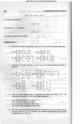 ~o ~ ,
-2x' + 3y' = 2(~' - y') + 1
o, lo que es equivalente,
y' = !X' + t
Por tanto, (x " y , ) satisface
y =!;X: + t
la cual es la ecuación que se desea.
EJERCICIOS 5.3
1. Encuentre la matriz estÍU1dar de cada u!,o de los operadon~s lineal~s sigui~~t@.§.
2, Encuentre la matriz estándar de cada una de las transfortrl~c!~nes ~n(:~l~~ s,i-
guientes.
(a)
T([::J){f~:J (b) (r~:l) [7X' +1', - x, + X']
T l = x 2 + x3
x) -,x1
X4 • .
O
(d) T(l@~
X4
(el T ([~:])e
O Xl
O X3
O X2
O Xl - X3
3. Halle la matriz estándar para la trap.sfqrmaciól1 lineal en el plano T.:R 2
~ 1<2
que aplica un punto (x, y) en (vea la figura siguiente):
I
a) su reflexión respecto a la recta y =7 x;
b) su reflexión respecto al origen;
e) su proyección ortogonal sobre ~l eje x;
d) Su proyección ortogon~ ~obr~ ,el eje y.
4. Para cada uno de los incisos del ejercicio 3, utilice la m,atriz q~e S!! haY,a ollt.erp.-
do para calcul,
ar T(2, 1). Verifiqu~ las respuestas g!!olllétrj~é!ll1f;)n!e, ,sim1!-Ildg
los puntos (2, 1) y T (2, 1). .
http://libreria-universitaria.blogspot.com
 