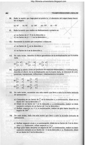 282 TRANSFORMACIONES LINEALES
10. Halle la matriz que haga girar un punto (x, y ) alrededor del origen hasta descri-
bir el ángulo:
(b) 90° (e) 180° (d) 270° (e) - 30°
11. Halle la matriz que realiza un deslizamiento cortante en:
a) un factor de k = 4 en la dirección y;
b) un factor de k =- 2 en la dirección x.
12. Encuentre la matriz que comprime o dilata en:
a) un factor de ~ en la dirección y;
b) un factor de 6 en la dirección x.
13. En cada inciso, describa el efecto geométrico de la multiplicación por la matriz
dada
[ 3 0lJ
(a) O (e) [~ ;J
14. Exprese la matriz como un producto de matrices elementales y, a continuación,
describa el efecto de la multiplicación por la matriz dada, en términos de com-
presiones, expansiones, reflexiones y deslizamientos cortantes.
[ 2 03J
(a) O [1 49J
(b) 2
[O-2J
(c) 4 O (d) [~ -!J
15. En cada inciso, encuentre una sola matriz que lleve a cabo la sucesión indicada
de operaciones.
a) Comprima en un factor de 1 en la dirección x; a continuación, dilate en un
factor de 5 en la dirección y .2
b) Dilate en un factor de 5 en la dirección y; a continuación, realice un desli-
zamiento cortante en un factor de 2 en la dirección y.
e) Refleje respecto a y = x; a continuación, realice un giro hasta describir un
ángulo de 180°.
16. En cada inciso, halle una sola matriz que lleve a cabo la sucesión indicada de
operaciones.
a) Refleje respecto al eje y; a continuación, dilate en un factor de 5 en la direc-
ción x; y, finalmente, refleje respecto a y =x.
b) Haga girar hasta describir un ángulo de 30°; a continuación, realice un desli-
zamiento cortante en un factor de - 2 en la dirección y; y, finalmente, dilate
en un factor de 3 en la dirección y.
http://libreria-universitaria.blogspot.com
 