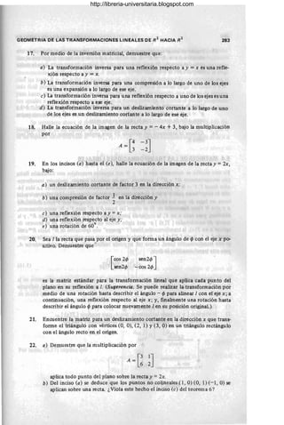 GEOMETRIA DE LAS TRANSFORMACIONES LINEALES DE R
2
HACIA R2
283
17. Por medio de la inversión matricial, demuestre que:
a) La transformación inversa para una reflexión respecto a y =x es una refle-
xión respecto a y =x.
b) La transformación inversa para una compresión a lo largo de uno de los ejes
es una expansión a lo largo de ese eje.
e) La transformación inversa para una reflexión respecto a uno de los ejes es una
reflexión respecto a ese eje.
d) La transformación inversa para un deslizamiento cortante a lo largo de uno
de los ejes es un deslizamiento cortante a lo largo de ese eje.
18. Halle la ecuación de la imagen de la recta y = - 4x + 3, bajo la multiplicación
por
A = [~ -3J
-2
19. En los incisos (a) hasta el (e), halle la ecuación de la imagen de la recta y =2x,
bajo:
a) un deslizamiento cortante de factor 3 en la dirección x;
b) una compresión de factor 1 en la dirección y
2
e) una reflexión respecto a y =x;
d) una reflexión respecto al eje y;
e) una rotación de 60°.
20. Sea lla recta que pasa por el origen y que forma un ángulo de cf¡ con el eje x po-
sitivo. Demuestre que"
[
cos 2cp
sen2cp
sen2cp J
-cos 2cp
es la matriz estándar para la transformación lineal que aplica cada punto del
plano en su reflexión a l. (Sugerencia. Se puede realizar la.transform~ción por
medio de una rotación hasta describir el ángulo - cf¡ para alinear 1con el eje x; a
continuación, una reflexión respecto al eje x; y, finalmente una rotación hasta
describir el ángulo cf¡ para colocar nuevamente 1en su posición original.)
21. Encuentre la matriz para un deslizamiento cortante en la dirección x que trans-
forme el triángulo con vértices (0, O), (2, 1) Y(3, O) en un triángulo rectángulo
con el ángulo recto en el origen.
22. a) Demuestre que la multiplicación por
A = [! ~J
aplica todo punto del plano sobre la recta y =2x.
b) Del inciso (a) se deduce que los puntos no colineales (1, O) (0, 1) (- 1, O) se
aplican sobre una recta. ¿Viola este hecho el inciso (e) del teorema 6?
http://libreria-universitaria.blogspot.com
 