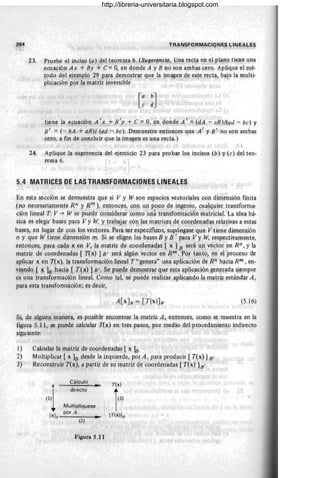 23, P¡-u.e,b~ .el in,~iso (a) del teorema 6, ($ugerfJnc;a, Una r~ct~ en el F~'!~o tiene qna
~cuflcjón Ax +By + c;= O, en dop.de A y B no son am1:¡~ cer9. Aplique el J11é-
tO,do d.el ,eje¡:nplo ?-9p?T¡i ~t:¡:no.str¡rr qu~ la jmMe~ d~ estt:: res:ta, bajo la l11ulti~
:pl~q.c~ón po)" ~~ matriz !rlVers~ple
t}.
er,te la ecuación A' ~ +11'y + e == Q, ~n dopde A' ;, fdA ~ cB){(a« - pe), y,
E' = {..,. bA +ami (a4 - b,c). Demuestre enfon.ces que A' ~ S' Ha sqn ambas
.cero, lJ. fi.n p'e concl¡ür .q}le 1¡t imagen es un¡i recta.}
• I
24. Aplique 1¡:¡ sugerencia d~l ejer,cicio 23 para propar los incisos (h) Y, (e) del teo-
rema 6. .
El). esta sección sedep:
lU€stra ql!e si V y W son espacios, vectoriale~ con dimensión nnHa
,(1'10 necesariamen,te R/J y fin¡ )I entonc~s, 9911 un poco d~ jnge1ioJ
cll¡:¡lqlJ.ier transforma-
,cióIl. Hp.eal T: V -j- W se puede cQnsid.erar .
como uJ1.
á transfOImación matricial. La idea bá-
§~ca ,es elegir bi
ases par':!Vy W, y traqaj,ar 90';1 ¡as m¡ltri~es de c00rden,ag'l;S relativas a estas
ba.~es, en lugar ·decc:m 19s v,ectores. Par:!. ser específicos, supóng~se qUe Vtene dimensión
11 y Rpe W tiene ,dimen$jón m. ~i se ~¡¡gen l,as bases By ll' para Vy W; resPectiva,me!1te,
enF01).ces, paracac)a x en V, ~¡t matriz d'e coordenadas [ x ] B será U¡:l vector en Rn , y la
m¡ttriz de coor,depadas { !1x) JI}' será algún vector en Rrr¡ :por tanto) .ep el proceso de
,ap~i~ar ~e!l T(x), la transfonnación lineaÍ T" genera" una aplicación oe R~ hacia RIIJ" en-
,vi1fldo { x lB haci¡¡. [ T(x) ] 8' . ~e I?l!j!de demostrar que esta aplicación generada siempre
es una transfom1ac~óJllineaL Como tal, se pl-!ede reCllizar apliGando a matr~ estándar A,
para eS,ta transíol1na,ciqn; és decir,
(5.16)
,s~ ,de algun1f lJ1.alJ..~ra, ~s p.osibl~ !,!ncontraf lí! matriz A, entQnces, como se mUestra en la
Üg~lf.<l S.ll, se pu,edecakl}lar !1x) en tres pasos, por medio del procedimiy·nto indirecto
§igujyote:
1) Calcular la m:¡triz de coordenaoas, [ x ]B
2) M¡.¡ltiplicar [ x ]B desge la i;zquiercla, POr A, para produc~r [ Tex) J~'
3) Reponstruir T(x,), a partir de Sll'n}atriz de cqordenadas [ rex) lB'
Cálculo
T(x)
x _Mo.>_
(1'1
directo
1'31
Multiplíquese
[xJIl
por A
[T(x)lll'
..
(2)
Fig~ra 5,11 "'0
http://libreria-universitaria.blogspot.com
 