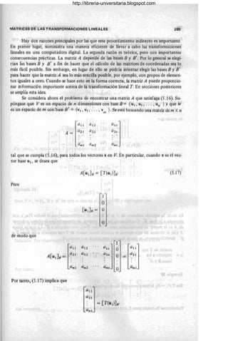 IIiIATRiées be L~S TRANsFORMACíONES LlNEÁlES
Hay dós tazones principales por las que este procedimientd iridiiectd es íri1podatité. ·
Eh primer lugar, suministra una manera eficiehte de lÍevar a cabd las ttárisfomüiéidneS
iineaies en una computadora digital. La segunda razón es teórica, pero cdn importantes
consecuencias prácticas. La matriz A depbléle de Ías b'ases B y B'. Por lo general se elegi-
rían fas bases B y ¡J' a fin de hacer que el cáicuio de las matrices de coordenadas sea lo'
más fácil posible. Sin embargo, en lugar de ello se podría intentar elegir las bases jj y /jI
para hacer que la matriz A sea lo más sencilla posible, por ejemplo, con grupoS de elemén-
tos iguales a cero. Cuando se hate esto en la forma correcta, la matriz A puede propo'rcio-
nar infonnacíón importante acerca de la transformaéión lineal T. En secciones posteriores
se anipiía esta ideá. .
Se considera ahora el problema de encontrar una matriz A que satisfaga (5.16). Su-
póngase que V es un espacio de n dimensIones con base B == {"¡, Ui ; . , . ,ún' } Yque W
'
es un espacio de m edn basé E' '= {v¡ , "2, ... ; V
m }. Se está buscandó uná matriZ de th X ri
a 11 a¡2
.. ,
a'''j
ait a 22
...
a2n
A=
amI am2 Qmll
taÍ que se cumpla (5:16), pata tddos los vectores x en V: Eri particular, cuando x es ei vece
tor basé U¡, se desea que
(5.17J
Péro
o
"
de meaó qUé
l
a 11
,A[U1] 8 = ~:iJ
amI
1
l""j
ahj Ó
a z" O == a21
... amn amI
O
Por tanto, (5.1 7) implica que
http://libreria-universitaria.blogspot.com
 
