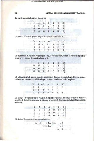 SISfEMAS DE EcUAélOÑES biNEAbÉ~ V MAfRicÉs
La matriz aumerHádll para el sistemá es
r~
3 -2 Ó 2 ()
~!]
6 -5 -2 4 =3
O O 5 10 () 15
2 ' 6 O 8 4 18 6
Al súmár - 2 vecés el pfimer teÍlgiÓfi áÍ segundo y ál CUlitW da
r~
3 '-'2 O 2 ó
~~J
O -i =2 O ~3
O 5 10 Ó 15
Ó 4 8 O 18
Al mUltíplicar el segundo teñglÓfi p6r - 1 y, a é6ntlmiaéióiI, sumar ""'5Ve~és el segundó al
tet~ér(j, y -4 veces el segtltldd al ctlafW da
[t
3 -"2 O 2 ó
~J
(j 1 :1 O j
O O O (j O
O Ó O O 6
Al iritéréáml:Haf el tetcero y cuafto renglones y después dé multiplicaf él tercer renglÓn
dé la matriz résultante por 1/6 sé Hégá a la fotIna eSGa10Ílada ert los ténglones
[~
3 ~2 O 2 O
i]
O 1 2 O 3
O (j O O 1
O O O O O
Al sumar -3 veceS él tercer renglón al segundo y después de sumar :2 veces el segundo
renglón de la matrIz tesuftante al prirriéiO, se obtiene lá fotma escalonada en los refiglofies
tedlidda
r~
3 O 4 2 O
il
O 1 2 O O
O O O O
O O O O O
El sistemá de ecuácibnes correspondiente es
X l + 3X2 + 4x4 + 2xs =0
X3 + 2X4 = 0
X 6 = 1-
http://libreria-universitaria.blogspot.com
 