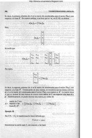 286 TRANSFORMACIONES LINEALES
Es decir, la primera columna de A es la matriz de coordenadas para el vector T(UI ), con
respecto a la base B'. De manera análoga, si se hace que x= U2 en (5.16), se obtiene
A[UZ]B= [T(UZ)]B'
Pero,
O
1
[U2]B = O
O
de modo que
O
[a"
al2
ah] 1
[a"]
a21 a22 a2n O = a22
A[U2]B= :
ami amz " . amn am2
O
Por tanto,
[a"]
a22
: = [T(u¡)]B'
am2
Es decir, la segunda columna de A es la matriz de coordenadas para el vector T(u2 ), con
respecto a la base B'. Continuando de esta manera, se encuentra que la j-ésima columna
de A es la matriz de coordenadas para el vector T(u¡), con respecto a B'. La matriz única
A que se obtiene de esta manera se conoce como matriz de T con respecto a las bases B y
B'. Simbólicamente, se puede denotar esta matriz por medio de
matriz de T con
A = respecto a ~s = [[T(UI)]B' i[T(U2)]B' i ...i [T(U
n)]B]
bases B y B.
Ejemplo 30
Sea T:PI -+ P2 la transformación litleal definida por
T(p(x)) = xp(x)
Encuéntrese la matriz para T, con respecto a las bases
http://libreria-universitaria.blogspot.com
 