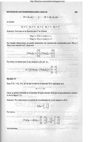 MATRICES DE LAS TRANSFORMACIONES LINEALES
y B' {' , '}
= u1, U2 , U3
en donde
u1 = 1, u2 = x; U'1 = 1, uí = x, U3 = X2
Solución. Con base en la fórmula para T se obtiene
T(ud = T(1) = (x)(l) = x
T(u 2 ) = T(x) = (x)(x) == x2
287
Por simple observación, se puede determinar las matrices de coordenadas para T(ud y
T(U2) con relación a B' ; éstas son
[T(u,lJ, ; m,[T(u,lJ, =m
Por tanto, la matriz para T con respecto a B y E' es
A =[[T(u,l]. i[T(u,l].] = [! ~]
Ejemplo 31
Sean T:P1 -+ P2 , By 8' las que se dan en el ejerr¡.plo 30 y supóngase que
x = 1 - 2x
Usese la matriz obtenida en el ejemplo 30 para calcular T(x) por el procedimiento indirec-
to de la figura 5.11.
Solución. Por observación, la matriz de coordenadas de x con respecto a B es
Por tanto,
Así entonces,
http://libreria-universitaria.blogspot.com
 