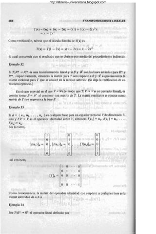 288
T(x) = OU'I + lu~ - 2u~ == 0(1) + l(x) --'- 2(xZ)
= x - 2X2
Como verificación, nótese que el cálculo directo de T(x) es
T(x) = T(l - 2x) = x(l - 2x) == x - 2X2
lo cuaÍ concuerda con el resultado que se obtiene por medio del procediffiiento indirecto.
EjemplO :32
Si T:Rn -+ Rm es una transformacióh lírieal y si ¡j y B ' 30n las basrs esüíndar para Rn y
Rm, respectivarrlente, entonces la matriz para T con respecto a By /3' es pre'cisanieúte la
matriz estándar para T que se analizó én lá sección ariterior. (Se deja la verific'<lción de es-
tb como ejercicio,)
En el caso especial en el que V =W(de modo que T: V ~ V es un operador lineal), es
corriún tomar ¡j = B' al construir una matriz de 1: La riúitriz resultante se éonóée como
mati-iz de T COf/ reSpecto a la base B.
Ejemplo 33
Si B = { u¡ , U2 , __ . , un } es éualqúier basé para un espació vectorial V de diniensión fi-
nita y ¡. V ~ Ves él operador identidad sobre JI; entOnces l(u¡) = U¡ , 1(U2) = u2 , .•• ,
I(ún ) = un"
Por lo tanto,
1 O O
O 1 O
[1(U 1)]B = O , [1(UZ)JB = O , .. . , [1(un)JB == O
O O
así entonces,
1 o o'
o 1 o
[IJB = o o o
o o
Como consecuencia, la matriz del ope!ador identidad con respecto a cualquier base es la
matriZ identidad de n X n
Ejempló 34
Sea TR2
~ R2
el operador lineal definido por
http://libreria-universitaria.blogspot.com
 
