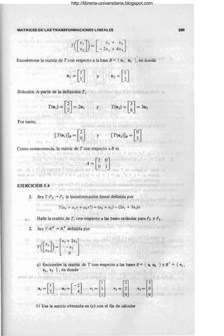 MATRICES DE LAS TRANSFORMACIONES LINEALES 289
([Xl]) [ Xl + X2l
T X
2
= -2x1 + 4x2J
Encuéntrese la matriz de T con respecto a la base B == { U1 , U2 } , en donde
y
Solución A partir de la definición T,
y
Por tanto,
y
Como consecuencia, la matriz de T con respecto a B es
EJERCICIOS 5.4
1. Sea T:P2 ~ P1 la transformación lineal definida por
Halle la matriz de T, con respecto a las bases estándar para P2 y P 1 •
2. Sea T:R 2
~ R 3
definida por
a) Encuentre la matriz de T con respecto a las bases B = { U, U2 } YB I = {V1 ,
V2, V3 }, en donde
b) Use la matriz obtenida en (a) con el fin de calcular
http://libreria-universitaria.blogspot.com
 