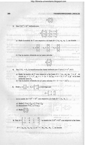 290 TRANSFORMACIONES LINEALES
3. Sea T:R 3 -* R 3 definida por
a) Halle la matriz de T con respecto a la base B = { v¡ , V2, V3 } , en donde
h) Use la matriz obtenida en (a) para calcular
4. Sea T:P2 -* P4 la transformación lineal definida por T(p(x) ) =x 2 p(x).
a) Halle la matriz de T con respecto a las bases B = { p¡, P2 , P3 } Y B' en
donde p¡ = 1 + x2, P2 = 1 + 2x + 3x; P3 = 4 + 5x + x2 y B ' es la base
estándar para P4.
b) Use la matriz obtenida en (a) para calcular T(- 3 + 5x - 2x2 ).
5. seanv1=GJ y V2=[-~Jysupongaque
A=[_~ ~J
es la matriz de T:R 2
-* R 2 con respecto a la base B = { v¡, V2 } .
a) Halle [ T(v¡) lB y [ T(V2) h·
b) Encuentre T(v¡) y T (V2).
e) Halle ([~J)
6. Sea A =[ ~
-3
- 2
6
O
2
7 I] la matriz de T:R
4
~ R
3
con respecto a lás bases
http://libreria-universitaria.blogspot.com
 