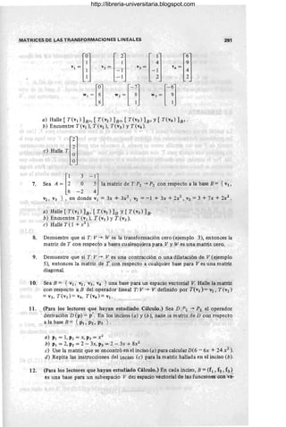 MATRICES DE LAS TRANSFORMACIONES LINEALES 291
a) Halle [T(vI) 1s" [T(V2) 1s" [ T(V3) ]B' y [ T(V4) ]B"
b) Encuentre T(VI), T(V2), T(V3) y T(V4 )'
7. S" A ~ [~ _: -!]la matri, d' T,P, ~P, oon "'p"to a la bore B = { v"
V2 , V3 } , en donde VI = 3x + 3x2, V2 =-1 + 3x + 2x2 , V3 =3 +7x + 2X2 .
a) Halle [T(v¡) 1s, [T(V2) ]B y [T(V3) ]B'
b ) Encuentre T(v¡), T(V2) y T(V3)'
e) Halle T (1 +X2).
8. Demuestre que si T : V --* W es la transformación cero (ejemplo 3), entonces la
matriz de T con respecto a bases cualesquiera para V y W es una matriz cero.
9. Demuestre que si T: V --* Ves una contracción o una dilatación de V (ejemplo
5), entonces la matriz de T con respecto a cualquier base para Ves una matriz
diagonal
10. Sea B = { V¡, V2 , V3, V4 } una base para un espacio vectorial V. Halle la matriz
con respecto a B del operador lineal T: V --* V definido por T(v¡) = V2, T (V2)
=v3, T(V3)= V4. T(V4)=V¡,
11. (Para los lectores que hayan estudiado Cálculo.) Sea D:P2 -+ P2 el operador
derivación D (p) = P'. En los incisos (a) y tb), halle la matriz de D con respecto
a la base B = { PI , P2, P3 } .
a) PI = 1, P2 = X, P3 = X2
b) PI = 2, P2 = 2 - 3x, P3 = 2 - 3x + 8X2
e) Use la matriz que se encontró en el inciso (a) para calcular D(6 - 6x + 24x1).
d) Repita las instrucciones del inciso (e) para la matriz hallada en el inciso (b).
12. (Para los lectores que hayan estudiado Cálculo.) En cada inciso, B = (f l , f2 , f3 )
es una base para un subespacio V del espacio vectorial de las funclOnes con vá-
http://libreria-universitaria.blogspot.com
 
