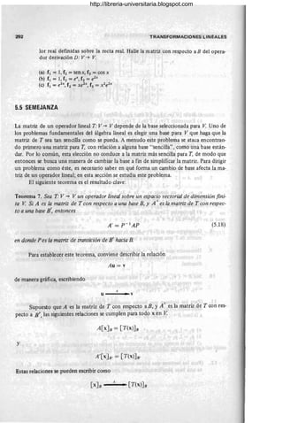 292 T RANSFORMACIONES LINEA L ES
lor real definidas sobre la recta real. Halle la matriz con respecto a B delopera-
dor derivación D: V"'" V.
(a) f1 = 1, f2 = senx, f3 = cos x
(b) f1 = 1, f2 = eX, f3 = e2x
(e) f1 = e2
X, f2 = xe2x
, f3 = x2
e2x
5.5 SEMEJANZA
La matriz de un operador lineal T: V"'" V depende de la base seleccionada para V. Uno de
los problemas fundamentales del álgebra lineal es elegir una base para V que haga que la
matriz de T sea tan sencilla como se pueda. A menudo este problema se ataca encontran-
do primero una matriz para T, con relación a alguna base "sencilla", como una base están-
dar. Por lo común, esta elección no conduce a la matriz más sencilla para T, de modo que
entonces se busca una manera de cambiar la base a fin de simplificar la matriz. Para dirigir
un problema como éste, es necesario saber en qué forma un camb.io de base afecta la ma-
triz de un operador lineal; en esta sección se estudia este problema.
El siguiente teorema es el resultado clave:
Teorema 7. Sea T:V"'" V un operador lineal sobre un espacio vectorial de dimensión fini-
ta V. Si A es la matriz de T con respecto a una base B, y A I es la matriz de T con respec-
to a una base B', entonces
(5.18)
en donde Pes la matriz de transición de B' hacia B.
Para establecer este teorema, conviene describir la relación
Au = v
de manera gráfica, escribiendo
A
U • V
Supuesto que A es la matriz de T con respecto a B, y A I es la matriz de T con res-
pecto a B' , las siguientes relaciones se cumplen para todo x en V.
A[xJB = [T(X)JB
y
A'[X JB' = [T(X)JB'
Estas relaciones se pueden escribir como
[xJB __
A _ . [T(X)]B
http://libreria-universitaria.blogspot.com
 