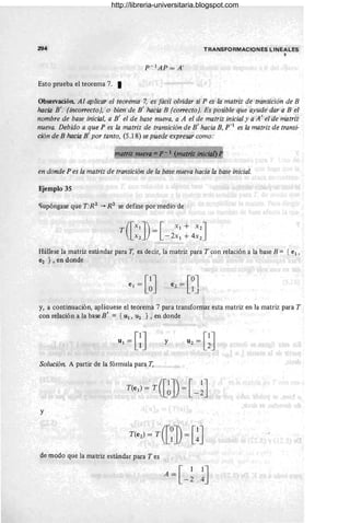 294
Esto prueba el teorema 7. I
P- 1
AP=A'
TRANSFORMACIONES LINEALES
"
Observación. Al aplicar el teorema 7, es fácil olvidar si P es la matriz de transición de B
hacia B'. (inco"ectoJ, o bien de B' hacia B (co"ectoJ. Es posible que ayude dar a B el
nombre de base inicial, a B' el de base nueva, a A el de matriz inicial y a A I el de matriz
nueva. Debido a que P es la matriz de transición de B' hacia B, p-l es la matriz de transi-
ción de B hacia B' por tanto, (5.18) se puede expresar como:
atnz nueva = P - 1 matriz inicia!)
en donde P es la matriz de transición de la base nueva hacia la base inicial.
Ejemplo 35
Supóngase que T:R2 -+ R 2 se define por medio de
T([XIJ) - [ XI + xz]
Xz -2x1 + 4xz
Hállese la matriz estándar para T, es decir, la matriz para T con relación a la base B = { el ,
~ }, en donde
y, a continuación, aplíquese el teorema 7 para transformar esta matriz en la matriz para T
con relación a la base B ' = { Ul ' U2 } , en donde
U 1 = c] y U z = [~]
Solución. A partir de la fórmula para T,
y
de modo que la matriz estándar para Tes
A = [ 11J
-2 4
http://libreria-universitaria.blogspot.com
 
