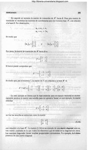 SEMEJANZA 295
En seguida se necesita la matriz de transición de B' hacia B. Para esta matriz de
transición se necesitan las matrices de coordenadas para los vectores base B', con relación
a la base B. Por observación,
de modo que
U¡ = e¡ + e 2
U2 = e ¡ + 2e 2
y
Por tanto, la matriz de transición de B' hacia Bes
P = [~ ~J
El lector puede comprobar que
de modo que, por el teorema 7, la matriz de T con relación a la base B' es
P - ¡AP = [ 2
-1
-1
J[ 1 1
J[1 1
J= [2 0J.
1 -2 4 1 2 ° 3
En este ejemplo se ilustra que la base estándar para un espacio vectorial no necesa-
riamente produce la matriz más sencilla para un operador lineal; en este ejemplo, la matriz
estándar
no fue tan sencilla en estructura como la matriz
(5.24)
con relación a la base B'. La matriz (5.24) es un ejemplo de una matriz diagonal; esto es,
una matriz cuadrada en la que todos los elementos que no están en la diagonal son ceros.
Las matrices diagonales tienen muchas propiedades convenientes. Por ejemplo, la k-ésima
potencia de una matriz diagonal
http://libreria-universitaria.blogspot.com
 