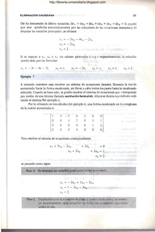 ElIMINACION GAUSSIANA 33
(Se ha descartado la última ecuación, Ox ¡ +OX2 + OX3 4- OX4 + OXs + OX6 = O, puesto
que será satisfecha automáticamente por las soluciones de las ecuaciones restantes.) Al
despejar las variables principales, se obtiene
Xl = -3X2 - 4x4 - 2X5
x 3 = -2x4
x6 = t
Si se asignan a X2, X4 Y x s los valores arbitrarios r, s y t respectivamente, la solución
queda dada por las fórmulas
Xl = - 3r - 4s - 2t, X3 = -2s, X 5 = t,
Ejemplo 7
A menudo conviene más resolver un sistema de ecuaciones lineales, llevando la matriz
aumentada hacia la forma escalonada, sin llevar a cabo todos los pasos hasta la escalonada
reducida. Cuando se hace esto, se puede resolver el sistema de ecuaciones que corresponde
por medio de una técnica llamada sustitución IUlcia atrás. Ahora se ilustra este método utili-
zando el sistema ttel ejemRlo 6.
Por lo obtenido en los cálculos del ejemplo 6, una forma escalonada en los renglones
de la matriz aumentada es
3 -2
O 1
O O
O O
O
2
O
O
2
O
O
O
Para resolver el sistema de ecuaciones correspondiente
o
3
1
O
X l + 3X2 - 2X3 + 2xs = O
X3 + 2X4 + 3X6 = 1
X6 = -1
se procede como sigue:
Paso 1. Se despejan las variables principales en las ecuaciones.
Xl = -3X2 + 2x3 - 2xs
X3 = 1 - 2X4 - 3X6
X6 =-1
Paso 2. Empezando con la ecuación de abajo y yendo hacia arriba, se sustitu-
ye sucesivamente cada ecuación en todas las ecuaciones que están
fu d ella.,
http://libreria-universitaria.blogspot.com
 