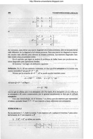 296
es
o
dí
o
TRANSFORMACIONES LINEALES
Así entonces, para elevar una matriz diagonal a la k-ésima potencia, sólo se necesita elevar
cada elemento de la diagonal a la k-ésima potencia. Para una matriz ~o diagonal se requie-
ren mucho más cálculos para obtener la k-ésima potencia. Las matrices diagonales tam-
bién tienen otras propiedades útiles.
En el capítulo que sigue se analiza el problema de hallar bases que produzcan ma-
trices diagonales para operadores lineales.
El teorema 7 da lugar a la definición siguiente :
Definición_ Si A Y B son matrices cuadradas, se dice que B es semejante a A si existe una
matriz inversible P tal que B =P- 1 AP.
Nótese que la ecuación B =p-1
AP se puede escribir también como
Al hacer Q = P- 1 se llega a
con lo que se afirma que A es s~mejante a B. Por tanto, B es semejante a A si y sólo si A
es semejante a B; como consecuencia, por lo general simplemente se dirá que A y B son
semejantes.
Con esta terminología, en el teorema 7 se afirma que dos matrices que represéntan
el mismo operador lineal T:V -+ V con respecto a bases diferentes son semejantes.
EJERCICIOS 5.5
En los ejercicios 1-7, halle la matriz T con respecto aB y aplique el teorema 7 para calcu-
lar la matriz de T con respecto a B' ~
1. T:R2
-+ R2
se define por medio
http://libreria-universitaria.blogspot.com
 