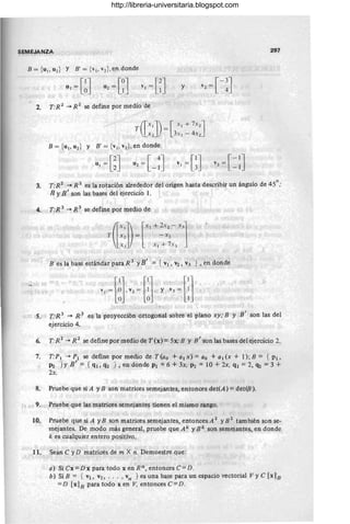 SEMEJA NZA 297
B = {U
l,U
2
} YB' = {V
I' vz},en donde
UI=[~J U2=[~J VI=[~J y 1- 3
J
V2 = L 4
2. T:R 2
-+ R 2
se define por medio de
T([::])= [3:: ~ :::J
B = {ul , u2 } Y B' = {vJ , v2 }, en donde
3. T:R2 -+ R 2 es la rotación alrededor del origen hasta describir un ángulo de 45°; ,
R YB ' son las bases del ejercicio 1.
4. T:R 3 -+ R 3 se define por medio de
T Ix, - X 2
(
1Xl]) _[XI + ~X2 - X3J
lx: X J + 7 X3
B es la base estándar para R 3 YB' = {VI, V2, V3 }, en donde
S. T:R 3 -+ R 3
e~la proyección ortogonal sobre el plano xy,' B y .B' son las del
ejercicio 4.
6. T:R 2
-+R2
se define por medio de T(x)= 5x;B y B' son las bases del ejercicio 2.
7. T:PI -+ PI se define 'por medio de T(ao + al x) = ao + al (x + 1); B = {PI,
P2 '} Y B ' = { ql, q2 }, en donde PI = 6 + 3x, P2 = 10 + 2x, ql = 2, qz = 3 +
2x,
8. Pruebe que siA y B son matrices semejantes, entonces det(A) =det(B).
9. Pruebe que las matrices semejantes tienen el mismo rango.
10. Pruebe que si A y B son matrices semejantes, entonces A 2 YE 2
también son se-
mejantes. De modo más general, pruebe que Ak y Bk son semejantes, en donde
k es cualquier entero positivo.
11. Sean C yD matrices de m X n. Demuestre que:
a) Si Cx =D x para todo x en R'f, entonces C= D.
b) SiR = { VI , V2,'" , vn } es una base para un espacio vectorial VyC[xlo
= D [x18 para todo xen V, entonces C=D .
http://libreria-universitaria.blogspot.com
 