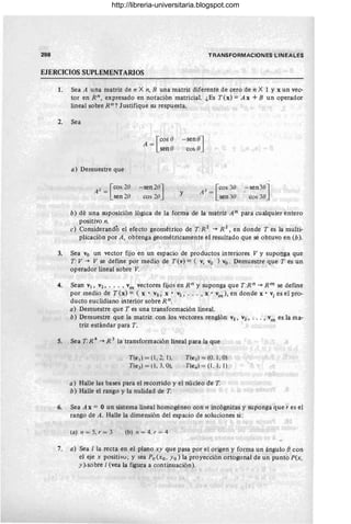 298 TRANSFORMACIONES LINEALES
EJERCICIOS SUPLEMENTARIOS
1. Sea A una matriz de n X n, B una matriz diferente de cero de n X 1 Y x un vec-
tor en R n , expresado en notación matricial. ¿Es T(x) = A x + B un operador
lineal sobre Rn? Justifique su respuesta.
2. Sea
a) Demuestre que
A 2 = [cos 2e
sen 20
[
cos e
A-
sen e
- sen 20]
cos 20
- sene]
cos e
y A 3 = [ cos 30
sen 30
,- sen3e]
cos 30
b) dé una suposición lógica de la forma de la matriz A n para cualquier entero
positivo n.
e) Considerandó el efecto geométrico de T:R 2
-+ R 2
, en donde T es la multi-
plicación por A , obtenga geométricamente el resultado que sé obtuvo en (b).
3. Sea Vo un vector fijo en un espacio de productos interiores V y suponga que
T:V -+ V se define por medio de T(v) = ( v, Vo ) vo . Demuestre que T es un
operador lineal sobre V.
4. Sean VI , V2, .•. , vm vectores fijos en R n y suponga que T:Rn -+ Rm se define
por medio de T(x) = ( x . VI, X' V2, . . . , x' vm), en donde X' vi es el pro-
ducto euclidiano interior sobre Rn.
a) Demuestre que T es una transformación lineal.
b) Demuestre que la matriz con los vectores renglón VI, V2, . .. , vm es la ma-
triz estándar para T.
5. Sea T: R 4
-+ R 3 la transformación lineal para la que
T(e,) = (1 , 2, 1),
. T(e 3 ) = (l , 3, O),
T(ez) = (0, 1, O)
T (e4 ) = (1, 1, 1)
a) Halle las bases para el recorrido y el núcleo de T.
b) Halle el rango y la nulidad de T.
6. Sea A x = O un sistema lineal homogéneo con n incógnitas y suponga que r es el
rango de A. Halle la dimensión del espacio de soluciones si:
(aJ n = 5, r = 3 (b) n = 4. r = 4
7. a) Sea 1 la recta en el plano xy que pasa por el origen y forma un ángulo econ
el eje x positivo; y sea Po (xo, Yo) la proyección ortogonal de un punto P(x,
y ).sobre 1(vea la figura a continuación).
http://libreria-universitaria.blogspot.com
 