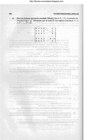 300 TRANSFORMACIONES LINEALES
11. (Para los lectores que hayan estudiado Cálculo.) Sea D:Pn -+ Pn el operador de-
rivación D (p) = p' Demuestre que la matriz D con respecto a la base B = { 1,
X, x2
, .. . , xn } es
o O O O
O O 2 O O
O O O 3 O
O O O O (n - 1)
O O O O O
/

http://libreria-universitaria.blogspot.com
 
