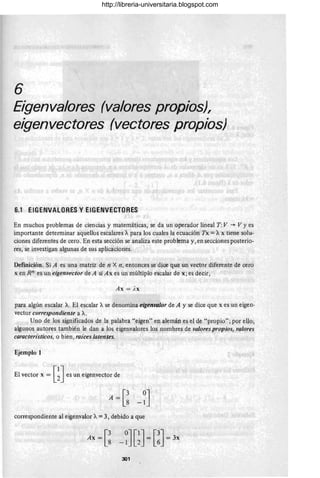 6
Eigenvalores (valores propios),
eigenvectores (vectores propios)
6.1 EIGENVALORES y EIGENVECTORES
En muchos problemas de ciencias y matemáticas, se da un operador lineal T :V -)- V Yes
importante determinar aquellos escalares A para los cuales la ecuación Tx = Ax tiene solu-
ciones diferentes de cero. En esta sección se analiza este problema y, en secciones posterio-
res, se investigan algunas de sus aplicaciones.
Definición. Si A es una matriz de n X n, entonces se dice qUe un vector diferente de cero
x en Rn es un eigenvector de A si A x es un múltiplo e-scalar de x; es decir,
Ax = )x
para algún escalar A. El escalar Ase denomina eigenvalor de A y se dice que x es un eigen-
vector correspondiente a A.
Uno de los significados de la palabra "eigen" en alemán es el de "propio"; por ello,
algunos autores también le dan a los eigenvalores los nombres de valores propios, valores
característicos, o bien, raíces latentes.
Ejemplo 1
El vector x = [~J es un eigenvector de
correspondiente al eigenvalor A= 3, debido a que
301
http://libreria-universitaria.blogspot.com
 