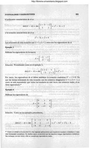 E!GENVALORES y EIGENVECTOR ES
el polinomio característico de A es
[
A- 3
det(n - A) = det 1
y la ecuación característica de A es
Las soluciones de esta ecuación son A=1 YA=2; estos son los eigenvalores de A.
Ejemplo 3
Hállense los eigenvalores de la matriz
Solución. Procediendo como en el ejemplo 2,
[
}, + 2
det(i./ - A) = det _ 5 1 J ' 2
1 = le + 1
A-2
303
Por tanto, los eigenvalores de A deben satisfacer la ecuación cuadrática A2
+ 1 = O. Ya
que las únicas soluciones de esta ecuación son los números imaginarios A= i Y A= - i, Y
como se está suponiendo que todos los escalares en este texto son números reales, A no
tiene eigenvalores.*
Ejemplo 4
Hállense los eigenvalores de
o
- 17
Solución. Como en los ejemplos precedentes,
det(n - A) = det [ ~
-4
-- 1
A
17
!]
* Como se señaló en la sección 4.2, hay algunas aplicaciones que requieren escalares complejos y espa-
cios vectoriales complejos. En dichos casos, se permite que las matrices tengan eigenvalores complejos.
Sin embargo, en este texto, sólo se consideran eigenvalores reales.
http://libreria-universitaria.blogspot.com
 