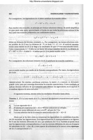 304 EIGENVALORES V EIGENVECTORES
Por consiguiente, los eigenvalores de A deben satisfacer la ecuación cúbica
(6.2)
Para resolver esta ecuación, se principia por buscar soluciones enteras. Se puede simplificar
en gran parte esta tarea, aprovechando el hecho de que todas las soluciones enteras (si las
hay) para una ecuación polinómica con coeficientes enteros
deben ser divisores del término constante, cn . Por consiguiente, las únicas soluciones ente-
ras posibles de (6.2) son los divisores de - 4, es decir, ±I , ±2, ±4. Al sustituir sucesiva-
mente estos valores en (6.2) se llega a la conclusión de que A= 4 es una solución entera.
Como consecuencia, A- 4 debe ser un factor del primer miembro de (6.2). La divi&ión de
A3
- 8A2
+ In - 4 entre A- 4 indica que (6.2) se puede escribir como
(). - 4)(},2 - 4? + 1) = O
Por consiguiente, las soluciones restantes de (6.2) satisfacen la ecuación cuadrática
que se puede resolver por medio de la fórmula correspondiente. Por tanto, los eigenvalores
de A son
}.=2+ J3 y ),=2-/3
.OBSERVACION. En muchos problemas prácticos, la matriz A a menudo es demasiado
grande como para que convenga determinar la ecuación característica. Como resultado, se
aplican diversos métodos de aproximación para obtener los eigenvalores; en el capítulo 8
se analizan algunos de estos métodos.
El siguiente teorema, resume todos los resultados obtenidos hasta ahora.
Teorema 1. Si A es una matriz de n X n, entonces las siguientes proposiciones son equiva-
lentes:
a) Aes un eigenvalor de A.
by El sistema de ecuaciones (M - A) x = Otiene soluciones no triviales.
c) Existe un vector diferente de cero x en Rn , tal que Ax =AX.
d) Aes una solución real de la ecuación caractedstica det (M - A) =O
.
Ahora que se ha visto cómo se encuentran los eigenvalores, 'se considerará el proble-
ma de encontrar los eigenvectores. Los eigenvectores de A correspondientes a un eigenva-
lor A son los vectores diferentes de cero que satisfacen Ax = A x. También se puede decir
que los eigenvectores correspondientes a Ason los ve~tores diferentes de cero en el espacio
de soluciones de (M - A)x = O. A este espacio de soluciones se le conoce como eigenespa-
cio de A couespondiente a A.
http://libreria-universitaria.blogspot.com
 