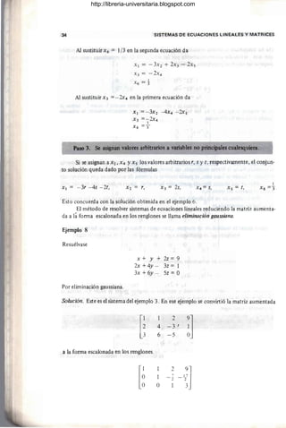 34 SISTEMAS DE ECUACIONES LINEALES Y MATRICES
Al sustituir x 6 = 1/3 en la segunda ecuación da
X l = -3X2 + 2X3 - 2xs
X3 = - 2X4
X6 = 1
Al sustituir X3 =- 2x4 en la primera ecuación da
Xl =- 3X2 - 4X4 - 2xs
X3 =- 2x4
1
X6 =3"
Paso 3. Se asignan valores arbitrarios a variables no principales cualesquiera.
Si se asignan a X2, X4 YX s los valores arbitrarios r, s y t , respectivamente, el conjun-
to solución queda dado por las fórmulas
Xl = - 3r - 4s - 2t, X3 = 2s, Xs = t,
Esto concuerda con la solución obtenida en el ejemplo 6.
El método de resolver sistemas de ecuaciones lineales reduciendo la matriz aumenta-
da a la forma escalonada en los renglones se llama eliminación gaussÜJna.
Ejemplo 8
Resuélvase
Por eliminación gaussiana.
x+y+2z=9
2x +4y - 3z = 1
3x + 6y - 5z = O
Solución. Este es el sistema del ejemplo 3. En ese ejemplo se convirtió la matriz aumentada
[i
2
~]
4 -3 I
6 -5
a la forma escalonada en los renglones
[~
2
-'~]
1 7
- 2
O
http://libreria-universitaria.blogspot.com
 