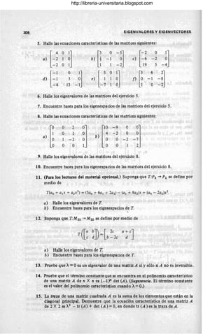 308 EIGENVALORES y EIGENVECTORES
S. Halle las ecuaciones características de las matrices siguientes:
[-: O
~l b) [¡
O
-~1 [-2 O
-:J
a) 1 -1 e) -6 -2
-2 O 1 -2~ 19 5
-1 O
J U
O
il ,5 6
-~l
d) l-1 3 e) f) O -1
-4 13 l1 O -2
6. Halle los eigenvalores de las matrices del ejercicio 5.
7. Encuentre bases para los eigenespacios de las matrices del ejercicio 5.
8. Halle las ecuaciones características de las matrices siguientes:
,)l¡
O 2 Ol
ll~
-9 O
-~j
O
~J
b)
-2 O
1 -2 O -2
O O O 1
9. Halle los eigenvalores de las m~trices del ejercicio 8.
10. Encuentre bases para los eigenespacios de las matrices del ejercicio 8.
11. (Para los lectores del material opcional.) Suponga que T:P2 -+ P2 se define por
medio de
a) Halle los eigenvalores de T.
b) Encuentre bases para los eigenespacios de T.
,
12. Suponga que T:M22 -+ M22 se define por medio de
T([a bJ)= [2e a+ eJ
c · d b - 2e d
a) Halle los eigenvalores de T.
b) Encuentre bases para los eigenespacios de T.
13. Pruebe que A= Oes un eigenvalor de una matriz A si y sólo si A no es inversible.
14. Pruebe que el término constante que se encuentra en el polinomio característico
de una matriz A de n X n es (-1 yz det (A). (Sugerencia. El término constante
es el valor del polinomio característico cuando A=O.)
15. La traza de una matriz cuadrada A es la suma de los elementos que están en la
diagonal principal. Demuestre que la ecuación característica de una matriz A
de 2 X 2 es X2
- tr (A) + det (A) = 0, en donde tr (A) es la traza de A .
http://libreria-universitaria.blogspot.com
 