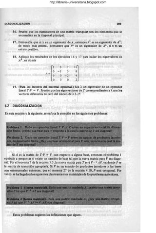 DIAGONALIZACION 309
16. Pruebe que los eigenvalores de una matriz triangular son los elementos que se
encuentran en la diagonal principal.
17. Demuestre que si Xes un eigenvalor de A, entonces X2
es un eigenvalor de A 2 ;
de modo más general, demuestre que xn es un eigenvalor de An , si n es un
entero positivo.
18. Aplique los resultados de los ejercicios 16 y 17 para hallar los eigenvalores de
A9
,endonde
3 7
-1 3
O -2
O O
l~l
19. (Para los lectores del material opcional.) Sea Xun eigenvalor de un operador
lineal T: V -+ V. Pruebe que los eigenvectores de T correspondientes a Xson los
vectores diferentes de cero del núcleo de XI-T.
6.2 DIAGDNALlZACIDN
En esta sección y la siguiente, se enfoca la atención en los siguientes problemas:
Si A es la matriz de T: V -+ V. con respecto a alguna base, entonces el problem,a 1
equivale a preguntar si existe un cambio de base tal que la nueva matriz para V sea diago-
nal. Por el teorema 7 de la sección 5.5 , la nueva matriz para T será P - 1 AP. en donde P ei
la matriz de transición apropiada. Si V es un espacio de productos interiores y las bases
son ortonom1ales entonces, por el teorema 27 de la sección 4.10, P será ortogonal. Por
tanto, se ha llegado a los siguientes planteamientos matriciales de los problemas anteriores.
Estos problemas sugieren las defmiciones que siguen.
http://libreria-universitaria.blogspot.com
 