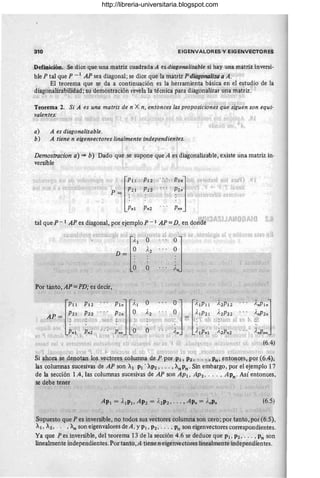 310 EIGENVALORES Y ·EIGENVECTORES
Definición. Se 'dice que una matriz cbladrada A es,diagonalizable si hay una matriz inversi-
ble P tal que P _1 AP sea diagonal; se dice qutHa matri:l:"P diagonalizti a A. '
El teorema que se da a continuación es laherramienta básica en el estudio de la
diagonaHia'bilídád:su demostración revela la técnica pata diag'onalizar una matriz:
_0. t ~ L 'j, ('r. i/ , ~', ;"" (~ l¡ ~. ~;i, '. ,;.-" .. 1 ' ') ,."": . ,,'l,¡(' ) I j(">'I)
; .. '. Ji'"
Teorema 2. Si A es una matriz de n X n, entonces las proposiciones que siguen son equi-
valentes: ,{ ,.' 'oo' JI
a) A es diagonalizable.
b) A tiene n eigenvectores Zin~lmente independientes.
I
Demostracion a) => b) Dado que se supone que A es diagonalizable, existe una matriz in·
versible
n' )!l"¡ IllJ ' "lPII'",P12 , .. ro;'
P ~ !zi JPn ' .. ,
• : . ) : 1t
Pnl PnZ
tal que P - 1 AP es diagonal, por ejemplo P - 1 AP = D, en donde ' .~11Jt ,,10 j) Al o ~ 1l
Por tanto,AP=PD; es decir,
:' ., r. '-¡
[
PIl PIZ Pln] ~;'I O OJ tilPII ')'ZPIZ }
,nPlnj
P21 P22 ... P2n O A2 . . . O )' IPZI ;'ZP2Z }'"Pz"
~f.l(1 : 2'~:P~ "r.·, "l~d ~ /,'J'i : ' 'H!, 110'< =:: : 'h~¡: l¡'1 I"O"'J:'>
¡ '''' Pn!
l ' pl
n2' 11 . •~¿¡J,f'nn
t n • 'OJ O
'" { f - ,J . 1I J ',' , ,,' ,, : ' , .. ,~. ,1' "
l' ... , A" /, IPn ~ AZPnZ AnPnn
t",  b!~~d ;:j I~h l b1~~~ j.¡!"i .'Jif ! l. lu.. ",· '~)...' 11 j • • H~) l. t
~~ ti 2. :"t J' 'fGf:'"I~1fti ~·U..~i;r '", ub ',)L:"!~l "~ {.. ti f'.~ .J t~ l.. . J.....t..gll'·· J1'- .. , .. (('~ '1 Ji' ;'P ·, (6..4)
t' ,1.1 l t ' 1')7 ~t J'. t "1'»)' t ",[ t ( J I ¡,H." J I C'I' 'J ...j,.. ! ¡'Il l' ',l
Si apo!ll ~~ penota!} lQ~,.y¡!ct9Jes colu;mnll. Ae P,PPf¡p/" P2 , ' " . ", Pn ,eI,l,toll,<;:Y~, por .~9.4),
las columnas sucesivas' de AP son Al PI ' AP2' .. . , An Pn· Sin embargo, por el ejemplo 17
de la sección lA, las columnas sucesivas de AP son AP1, AP2' ... , APn . Así entonces,
se debe tener
, - ., , , ,
(6.5)
'. .'1' u 1
Supuesto que P es inversible, no todos sus vectores columna son cero; por tanto,'por (6.5),
Al, A2, .. , , An son eigenvalores de A, y PI, P2 , , .. , Pn son eigenvectores correspondientes.
Ya que Pes inversible, del teorema 13 de la sección 4.6 se deduce que PI, P2 , ... , Pn son
linealmente independientes. Por tanto,A tiene neigénvectóres liríealmenteindependientes.
http://libreria-universitaria.blogspot.com
 