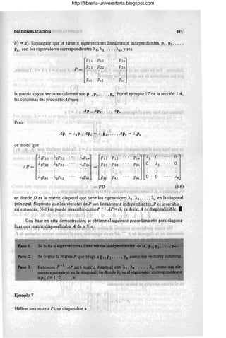 311
b) => a). Supóngase que A tiene n eigenvectores linealmente independientes, PI, P2 , ' .. ,
Pn , con los eigenvalores correspondientes Al', A2' .. > ,.~, y sea
.. 1~
, "1
1) 1,
P12
. . . P2n
Pln]
ti -, . ' "
o!. ~ ¿ . ''o f.1
Pn2 ... Pnn
,
la matriz cuyos vectores column~ son.'PI, P2, . . . , Pn',Por el ejemplo 17 de la sección 1.4,
las columnas del producto AP son
Pero
de modo que '
. ~ f 't" e i¡ 'L... ;,1) I i . r ~J
~
~'IPII
AP = ~' IP21
AIPnl
~'nPI nJ ~P;-1 'P'l 2" .:, .
~'nP2n i = ~21 1~22 .•.
• • l .
o I l ' . _
)'nPn~ , Pn ;P~2
, '
p'lnJ'~i./.."O
P2n O A2
· . .
· . .
· . .
Pnn O O fJ
=PD (6.6)
'L;
en donde D es la matriz diagonal que tiene los eigenvalores Al , A2' ... , ~ en la diagonal
l. ' .." 1 I ... . " I , .
principal.:Supuesto r ue los vectores de¡P'son linealmente i~Qependient~s, P es inversible.
así entonces, (6.6) 'se puede reescribiJ como P -1 AP = D; es,decir, A es 'diagonalizable.•
 . ¡ I I ¡ 1 I
.. .- ,. - j •  .:
Con base en esta demostración, se obtiene el siguiente procedimiento para diagona-
li:?:ar uI}.a matriz, diagonalizable,A d,~ n «n:
• ", .! )~. 1'"".... .J ; (~" ',. .' .J (. t
Ejemplo 7 u
Hállese una matriz P que diagonalice a j
http://libreria-universitaria.blogspot.com
 