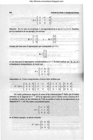 312
-2
3
O
EIGENVAlORES y EIGENVECTORES
~]
Solución. Por lo visto en el ejemplo 5, los eigenvalores de A son A= 1 YA= 5. También,
por los resultados de ese ejemplo, los vectores
y
forman una base para el eigenespacio que corresponde a A=5 Y
es una base para el eigenespacio correspondiente a A= l . Es fácil verificar que {PI, P2, P3 }
es linealmente independiente, de modo que
diagonaliza a A. Como comprobación, el lector debe verificar que
[
-1 1 O] [ 3 -2
p - 1
AP = O O 1 - 2 3
1 1 O O O
~] [- ~ ~ ~] = [~ ~ ~]
5 O 1 O O O 1
No existe preferencia respecto al orden de las columnas para P. Dado que el i-ésimo
elemento en la diagonal de P -1 AP es un eigenvalor para el i-ésimo vector columna de P,
al cambiar el orden de las columnas de P sólo se cambia el orden de los eigenvalores en la
diagonal de P - 1 AP. Por tanto, si se hubiese escrito
en el último ejemplo, se habría obtenido
http://libreria-universitaria.blogspot.com
 