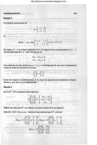 DIAGONALIZACION 313
Ejemplo 8
La ecuación característica de
[
-3
A=
-2 ~J
es
[
A + 3
det(M - A) = det 2 -2 ]
A_ 1 ::, (). + 1)2 = O
Por tanto, A= -1 es el único eigenvalor de A; los eigenvectores correspondientes a A= -1
son las solúciones de ( -¡ - A)x = O; esto es, de
2x¡ - 2X2 = O
2x¡ - 2X2 = O
Las soluciones de este sistema son Xl =t, X2 =t (verifíquese); de aquí que el eigenespacio
consta de todos los vectores de la forma
Como este espacio es unidimensional, A no tiene .dos eigenvectores linealmente indepen-
dientes y, por tanto, no es diagonalizable.
Ejemplo 9
Sea T:R 3
~ R 3
el operador lineal dado por
Hállese una base para R 3 con relación a la cual la matriz de T sea diagonal.
Solución. Si B = {el, e2, e3} denota la base estándar para R 3, entonces
http://libreria-universitaria.blogspot.com
 