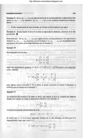 DIAGONAllZACION 315
"-
Teorema,3.: Si VIo V2,' ': .', vk son eigenvectores de A 'correspondien'tes a eigenválolei.dis-
tintos )1, A2 ;" . . , Ak, entonces {Vl ~-V2 , .. . ;, Vk} es ,un conjunto li1;lealmente"indépen-
diente. ·l , ) '1 ~ _ i' ¡e '._' lJ
1 1 f 'd,~ ~ I '" I '1,; I J • ,  J . 1,' u, "f _l'
': Como cOllsecuencia,de este teorema; se obtiene el útil resultado que'sigue:'
, ¡,,¡l.
, , .i·. l;l, . ~!", '
Teorema 4.. Si una matriz A de n x';,n tienem'eigenvalores distinto~, entonces A ¡es di'a-
gonalizable. • JI' ,
Demostración. Si VI, V2, ... , Vn son eigenvectores correspondientes a los eigenvalores
distintos Al, A2 ' . . . , An entonces, por el teorema 3, VI, V2 , ... , Vn son linealmente,
i noe'-
pendientes, Por tanto, A es diagonalizable, por el -teorema 2.
, I ! '~'.J • I r
Ejemplo 10
,
1: l . ) ,) , "'¡ 1i'., ...(t:" !í 1)
.1
' ;4 =,[~ '2' ~J -
','. '. '0' '1 I
O "4" I
, '", J:-:" ,_.. 'J' J'(
tiérietres 'éiger¡.~albres distintos, X. == 4, A= '2 +...}3, A
l': 2'- V'3.P~r fan~;', A es d~a:g~riali-
zable.Además, ,~- .,,') , '.,' , ' o -' ,l· .. t " '.' '
: I
L P-'A:~.[~
() O
J
2 + J3 I
O m
l " 
O 2 -
,¡
I
para alguna matriz inversible P. Si se desea, se puede encontrar la matriz P aplicando el
método que se muestra en el ejemplo 7, ,"';,,'IIJ
~jemplo 11
l' J
La recíproca ,del teorema 4 es falsa; es decir, .t¡na matriz A de n ,X n puede serdiagona-
~ ',{," J {,')} 1 , ' .1U.~: 11, l. I..>f , t , " ' , .( , ,: ,. . ( . 1 , ! , I
lizable aun cuando no tenga n eigenvalores distintos. Por ejemplo, si t " ,
o - 11' J' .A = [~ ~J ,
det(/.! - A) = (;, - 3¡Z = O
, ., .'
de modo que A = 3 es el único eigenvalor distinto de A . Sin embargo, es obvio que A es
diagonalizablc, dado que, con P = J, , , , "" 1,  '
p - ,
'A P = 1- , A1 = A = [3°3J
I ' - O
, ~ J '
http://libreria-universitaria.blogspot.com
 