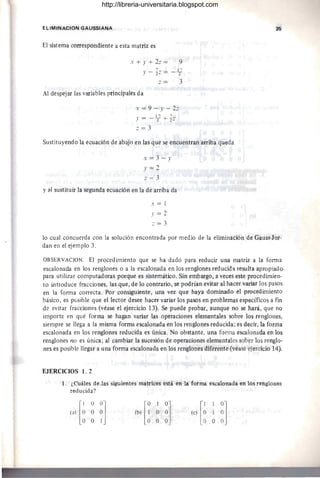 ELIMINACION GAUSSIANA
El sistema correspondiente a esta matriz es
x + J' + 2.: = 9
y - tz = _1
2
7
Al despejar las variables principales da
x = 9 - Y - 2.:
.' = - 1
27 + 1':
.: = 3
3
Sustituyendo la ecuación de abajo en las que se encuentran arriba queda
x=3 - y
.'=2
.: = 3
y al sustituir la segunda ecuación en la de arriba da
x = 1
.'=2
z = 3
35
lo cual concuerda con la solución encontrada por medio de la eliminación de Gauss-Jor-
dan en el ejemplo 3.
OBSERVACION. El procedimiento que se ha dado para reducir una matriz a la forma
escalonada en los renglones o a la escalonada en los renglones reducida resulta apropiado·
para utilizar computadoras porque es sistemático. Sin embargo, a veces este procedimien-
to introduce fracciones, las que, de lo contrario, se podrían evitar al hacer variar los pasos
en la forma correcta. Por consiguiente, una vez que haya dominado el procedimiento
básico, es púsible que el lector desee hacer variar los pasos en problemas específicos a fm
de evitar fracciones (véase el ejercicio 13). Se puede probar, aunque no se hará, que no
importa en qué forma se hagan variar las operaciones elementales sobre los renglones,
siempre se llega a la misma forma escalonada en los renglones reducida; es decir, la forma
escalonada en los renglones reducida es única. No obstante, una forma escalonada en los
renglones no es única ; al cambiar la sucesión de operaciones elementales sobre los renglo-
nes es posible llegar a una forma escalonada en los renglones diferente (véase ejercicio 14).
EJERCICIOS l . 2
1. ¿Cuáles de .las siguientes matrices está en la forma escalonada en los renglones
reducida?
http://libreria-universitaria.blogspot.com
 