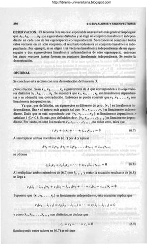 316 EIGENVALORES y EIGENVECTORES
OBSERVACION. El teorema 3 es un caso especialde un resultado más general: Supóngase
que Al, A2, ... , Ak son eigenvalores distintos y se elige un conjunto linealmente indepen-
diente en cada uno de los eigenespacios correspondientes. Si entonces se combinan todos
estos vectores en un solo conjunto, el resultado todavía es un conjunto linealmente inde-
pendiente. Por ejemplo, si se eligen tres vectores linealmente independientes de un eigen-
espacio y dos eigenvectores linealmente independientes de otro eigenespacio, entonces
los cinco vectores juntos forman un conjunto linealmente independiente. Se omite la
demostración.
OPCIONAL
Se concluye esta sección con una demostración del teorema 3.
Demostración. Sean VI, V2, . .. , vk eigenvectores de A que corresponden a los eigenvalo-
res distintos Al, A2' . _. , Ak' Se supondrá que VI, "2, ... ,Vk son linealmente dependien-
tes y se obtendrá una contradicción_ Entonces se puede concluir que VI, "2, ..• , Vk son
linealmente independientes.
Ya que, por defmición, un eigenvector es diferente de cero, {VI } es linealmente in-
dependiente. Sea r el entero más grande tal que {VI, V2, .. • , vy } es linealmente indepe:¡
diente. Dado que se está suponiendo que {VI, V2 ," " vk } es linealmente dependien-
satisface 1 ~ r <k. Es más, por definición de r, {v¡, V2, ... , vr + 1 }es linealmente depen-
diente. Por tanto, existen los escalares e¡, e2, .. . ,er + ¡, no todos cero, tales que
(6.7)
Al multiplicar ambos miembros de (6.7) por A y aplicar
se obtiene
(6.8)
Al multplicar ambos miembros de (6.7) por Ay + I Y restar la ecuación resultante de (6.8)
se llega a
Supuesto que {VI, v2' . .• vr } es linealmente independiente, esta ecuación implica que
y como A¡, A2>.' .. , Ay t I son distintos, se deduce que
C l = ('2 = . . . = Cr = O (6.9)
Sustituyendo estos valores en (6.7) se obtiene
http://libreria-universitaria.blogspot.com
 