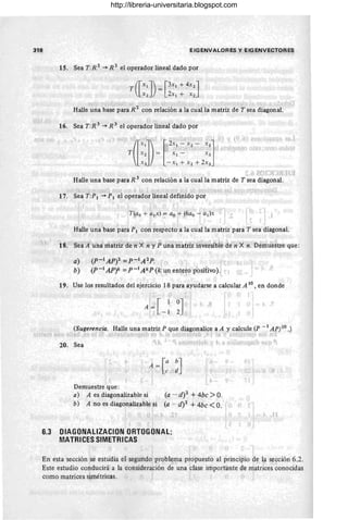 318
n . 0f,
, I
EIGENVALOR ES y EIGENVECTORES
15. Sea T:R 2 -+ R 2 el operador lineal dado por
, - l . ' J • 1 . ,:,. ~ !' 1" ;.1 {" ,,;' r1 I( r
Halle una base para R 2 con relación a la cual la matriz de T sea diagonal.
I
16. Sea T:R 3
-+ R 3
el operador lineal dado por
O" .¡ )
r 1 ....... ;'A'í,. ; ~i
Halle una base para R 3 con relación a la cual la matriz de T sea diagonal.
(r l~ I ) . f ... 1"1 , 11' r i .. ~ _ ..; r;' ,,~ '; , , .... ' j' ,rr :J i
17. Sea T:P1 -+ PIel operador lineal definido por
!
T (ao + a¡x) = ao + (6ao ~ a¡)x < i
i .. _. l r
1
, 'f ' 1 ,
Halle una base para PI con respecto a la cual la matriz para T sea diagonal.
r " jI ' ~ ." ..' l. " ", j
18.' Sea A una matriz den'X iz y Puna matríz inversiblt! de n'X n: Demuestre que :
a)
b)
(P-IAP? = P - IA 2
P' ; l ' ,
I I I J I
(P -1 AP)k = P -1 A kP (k un enteto positivo).
19. Use los resultados del ejercicio 18 para ayudarse a calcular A lO , en donde
,1 '; 
0J' i
2 ,
.!'! í
'1[ ~
A=
: I - 1
(Sugerencia. Halle unamatr~ P quediagonalice a A y calcule (P - 1 A P) IO .)
(.j •.) t Itri ~ '1.' (.J : !!" ~)¡ .'1~ :,h ( JI :;. ~ ¡~ t
20. Sea
1 (
, [a
~J
( I
A =
¡ e ~.
F
I ! ' !
Demuestre que :
a) A es diagonalizable si (a _- d)2 + 4bc >O.
b) A no es diagonalizable si (a - d)2 + 4bc <O. ' ! (1 ?
" tJ - •
-, "
.. •11
? (l
6.3 DIAGDNALlZACION'ORTOGONAl;
MATRICES SIMETRICAS
, t' " -
r',
En esta sección ;se estudia ef segu'ndo; probl~ma p~opuesto al principio de a sección 6.2.
Este estudio conducirá"a la 'consideración de una clase importante de matrices conocidas
como matrices simétrioas. " il I 1 ' ,  :
http://libreria-universitaria.blogspot.com
 