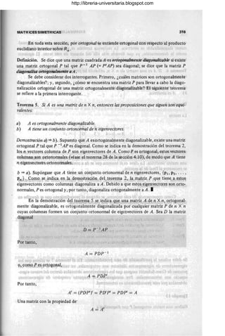 IIII~TRfCES SIMcT'RiCAS 319
j 'Eli...to.da! 'e,sta sección, por'ortogonal,se entiehde l
orto.g()flal co.n respecto al pro.ducto
euclidiano. interio.r sobre R'n' ' t; 1(,
Definición. Se dice que una matriz cuadrada lA'es ort'ogonalmenle '{Jiago'nalizable si existe
una matriz orto.gonal P tal que p- 1
AP (= ptAP) sea diagonal; se dice que la matriz P
diagÓrlolizd'ortogó'nolmenteaA. '.' .",lrl,I,) "J ,'~t,,), '.d ¡' "¡;l," I
Se debe co.nsiderar do.s interro.gantes. Primero, ¿cuáles matrices son orto.gonalmente
diago.nalizables?; y, segundo., ¿cómo se encuentra una matriz P para llevar a cabo la diago.-
nalización ortogonal de una matriz o.rtogo.nalmente diag~5nalizable?' El siguiente teo.rema
se refiere a la primera interro.gante. '
Teorema 5. Si A es una matriz de n X n, entonces las proposiciones que siguen son~equl­
valentes:
a)
b)
A es ortogonalmente diagonalizable, ,
A tiene un conjunto ortonotmal deJ
il eigehvec'tores.
i 1 é ,
! J
Demostración a) '* b), Supuesto. que A es ortogonalmente diago.nalizable, existe una matriz
o.rtogo.nal P tal que P -1 AP es diagonal. Como se indica en la demo.stración del teo.rema 2,
lo.s n vectores co.lumna de P son eigenvecto.res de A. Como. P es orto.go.nal, e~tos vectores
co.lumna son orto.no.nnales (véase ,el,teo.rema 2&·de la 'sección 4~ 10), de modo que A tiene
f! ejgenvectQres;orto.noJ1IDale,s. ¡!f , t 'Jf o Ilr ,,'H" ' o ' ' , " ' , q' ~, ,
.¡ I • ~ ,1_ ,L t, !  I ¡ el
b '* a). Supóngase que A tiene un co.njunto o.rtonormal de n eigenvecto.res, {PI> P2, ... ,
~n)';lyc¡¡no. se.)tP~}~Ia", ~nI Ja",?e~9.s(r~GiÓH" qe. te.p~em~ .2" lamft~iz f ~que tien~)! e~t.q~
eigenvectores como co.lumnas diago.naliza a A. Debido. a que est9&~ig~nxe¡;to.r,~s s9n R~t?
no.rmales, P es ortogonal y, por tanto, diagonaliza o.rtogo.nalmente a A, I
fI ... _'j/),>,_f, r.,J :'lJ~ OllJ.H["pl-· 'te; J(~ (:, .!{ rp rt¿ ,r! ... i ... ~~ '1:) r! f"1 ",i' 'c ,J " )
En la demostración d, 1triow na ~! S~lin,1~c~ fl~e ,una,1l1atr,iz,A ¡de J:2 X n, ortc¡gQn~l­
mente diagonalizable, es ortogonalmente diago.nalizada por cualquier matriz P de 11 X 'n
cuyas columnas fo.rmen un co.njunto. o.rto.no.rmal de eigenvectores de A, Sea D la matriz
diago.nal -, .."
j !.,;."- J I _ - (t' .' ~; . ," ¡.~.
,,]' 1, / l) ':T,J:-1
Al? '1>:[ J ' I _
Por tanto.,
A = PDP - 1
í 1:; n1
,.~ (} 1.1
, . , f ( l'f"';; ) ,o[,¡n<, '( i::.. 'l'l~ j 'JI :W1J frUJ'
~ :.lb . ~<i',1 ~) mUJ' 1-1 = P,I?lt~!ug¡ '100 10'
Po.r tanto,
A' = (PDP')' = PD'P' = PDP' = A
Una matriz con la propiedad de'
http://libreria-universitaria.blogspot.com
 