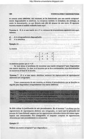 320 EIGENVALORES y EIGENVECTORES
se conoce como simétrica. Así entonces, se ha demostrado que una matriz ortogonal-
mente diagonalizable es simétrica. La recíproca también es verdadera; sin embargo, se
omite la demostración, ya que llevaría más allá del alcance de este texto. El siguiente
teorema resume el análisis realizado hasta aquí:
Teorema 6. Si A es una matriz de n X n, entonces las proposiciones siguientes son equi-
valentes:
a) A es ortogonalmente dÜlgonalizable.
b) A es simétrica.
Ejemplo 12
La matriz
es simétrica puesto que A = At.
- 4
3
O ~]
Se verá ahora el problema de encontrar una matriz ortogonal P para diagonalizar
una matriz simétrica. La clave es el teorema que se da a continuación, cuya demostración
se encuentra al final de la sección.
Teorema 7. Si A es una matriz simétrica, entonces los eigenvectores de eigenespacios
diferentes son ortogonales.
Como consecuencia de este teorema, se obtiene el procedimiento que se describe en
seguida para diagonalizar ortogonalmente una matriz simétrica:
Se debe aclarar la justificación de este procedimiento. En el teorema 7 se afirma que los
eigenvectores de eigenespacios distintos son ortogonales, en tanto que la aplicación del
proceso de Gram-Schmidt asegura que los eigenvectores obtenidos dentro del mismo eigen-
espacio son ortonormales. Por consiguiente, el conjunto completo de eigenvectores
obtenidos por este procedimiento es ortonormal.
Ejemplo 13
Hállese una matriz ortogonal P que diagonalice a
http://libreria-universitaria.blogspot.com
 