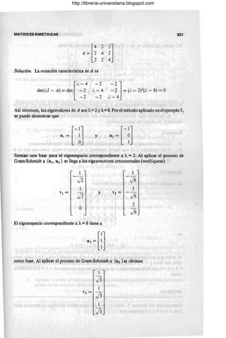 MATRICES SIMETRICAS 321
Sol~ción. La ecuación característica de A es
[
i. -4 -2
det(i.! - A) = det -2 i. - 4
-2 -2
-2]
- 2 = (i. - 2)2(). - 8) = O
i. - 4
Así entonces, los eigenvalores de A son A=2 YA=8. Por el método aplicado en el ejemplo 5,
se puede demostrar que
y
forman una base para el eigenespacio correspondiente a A = 2. Al aplicar el proceso de
Gram·Schmidt a {u¡, U2} se llega a los eigenvectores ortonormales (verifíquese)
1
-~1
J2
I
VI =
J2
y v2 =
-~J
O
El eígenespacio correspondiente a A= 8 tiene a
como base. Al aplic~r el proceso de Gram·Schmidt a{u3 }se obtie~e
1
J3
1
v3 =
j3
1
J3
http://libreria-universitaria.blogspot.com
 