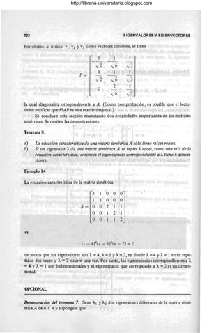 322 EIG ENV A LORES y EIGENVECTORES
Por último, al utilizar VI , V2 YV3 comQ vectores columna, se tiene
1 1
Ii 16 13
1 1 1
P=
/ 2 16 J3
O
2 1
16 fi'
.
v 3
la cual diagonaliza ortogonalmente a A. (Como comprobación, es posible que el lector
desee verificar que ptAP es una matriz diagonal.)
Se concluye esta sección enunciando dos propiedades importantes de las matrices
simétricas. Se omiten las demostraciones.
Teorema 8.
a) La ecuación característica de una matriz simétrica A'sólo tiene raíces reales.
b) Si un eigenvalor Ade una matriz simétrica A se repite k veces, como una raíz de la
ecuación característica, entonces el eigenespacio oorrespondiente a Atiene k dimen-
siones.
Ejemplo 14
La ecuación característica de la matriz simétrica
es
3 100 O
1 3 O O O
A = O O 2
O O 2
O O 2
de modo que los eigenvalores son A =4, A=1 y A=2, en.donde A=4 y A=1 están repe-
tidos dos veces y A = 2 ocurre una vez. Por tanto, los eigenespacios 'correspondientes á~
=4 Y A = 1 son bidimensionales y el eigenespacio que corresponde a A =2 es unidimen-
sional.
OPCIONAL
Demostración del teorema 7. Sean Al y A2 dos eigenvalores diferentes de la matriz simé-
trica A de n X n y supóngase que
http://libreria-universitaria.blogspot.com
 