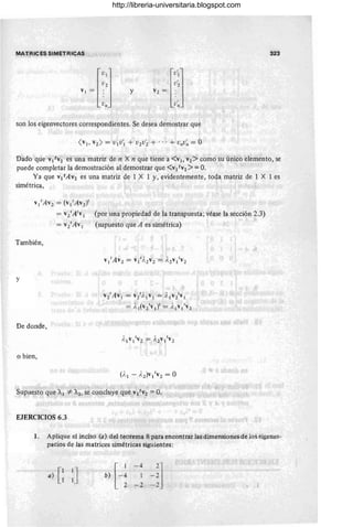 MAT,RICES SIMETRICAS 323
y
son los eigenvectores correspondientes. Se desea demostrar que
Dado que V¡ t V2 es una matriz de n X n que tiene a <VI. V2> como su único elemento, se
puede completar la demostración al demostrar que <VI t V2 > = O.
Ya que V¡tAV2 es una matriz de 1 X 1 y, evidentemente, toda matriz de 1 X 1 es
simétrica,
v¡'Av2 = (v¡'Av2Y
= vz'A'v¡ (por una propiedad de la transpuesta; véase la sección 2.3)
= v2'Av¡ (supuesto que A es simétrica)
También,
y
De donde,
.o bien,
v2'Av¡ = vz'l.¡v¡ = y, ¡v2'v¡
= ),¡(v2'v¡)' = ),¡v¡tv2
Supuesto que A¡ =1= A2, s~ concluye que V¡ t V2 = O.
EJERCICIOS 6.3
1. Aplique el inciso (a) del te.orema 8 para enc.ontrarlas dimensi.ones de l.os eigenes-
pacios de las matrices simétricas siguientes:
a} [~ ~J b) [~~ - : -~l
2 -2 -2
http://libreria-universitaria.blogspot.com
 