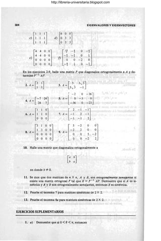 324 EIGENVAlORES y I;IGENVECTORES
,{ :1 [:
O
:1
d) 3
3
,)fi
4 O
~J n
U
4
O
jJ
-3
4 O 5
O
-3
O O O -2
O O 1
O
"3
En los ejercicios 2-9, halle una matriz P que diagonalice ortogonalmente a A y de-
termine F - 1 AP.
~. A = G~J 3. A = [3~3 3,;3J
-1
r
-J O
-3~]
[-7 24J 5. A = l ~ -3
4. A =
24 7 -36 O -23
U ~[:
1
:] 7 A+~
- 1
-1
]
1 2 ~ 1
O - 1 - 1 2
• A ~r;
1
O0
J f 5
-2 O
-~J
3O O -2 2 O
O O O 9. A = ~ O 5
O O O O -2
10. Halle una matriz que diagonaliza ortogonalmente a
[ : : J
en donde b =1= O.
11. Se dice que dos matrices de n X n, A y B, son ortogonalmente semejantes si
existe una matriz ortogonal P tal que B = p - 1
AP. Demuestre que si A es si-
métrica y A YB son ortogonalmente semejantes, entonces B es simétrica.
12. Pruebe el teorema 7 para matrices simétricas de 2 X 2.
13. Pruebe el teorema 8a para matrices simétricas de 2 X 2.
EJERCICIOS SUPLEMENTARIOS
1. a) Demuestre que si 0< fJ < 7T, entonces )
http://libreria-universitaria.blogspot.com
 