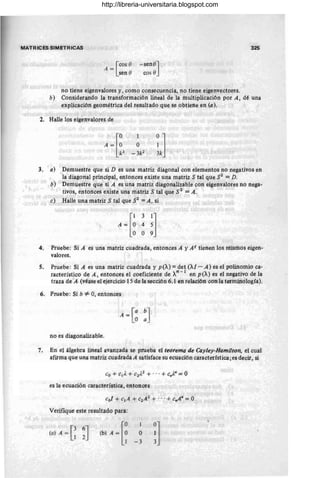 MATRICÉS SIMETRICAS
A = [COS O
sen O
-seno]
cos O
no tiene eigenvalores y, como consecuencia, no tiene eigenvectores.
325
b) Considerando la transformación lineal de la multiplicación por A, dé una
explicación geométrica del resultado que se obtiene en (a).
2. Halle Íos eigenvalores de
3. a) Demuestre qUe si D es una matriz diagonal con elementos no negativos en
la diagonal principal, entonces existe una matriz S tal que S2 = D.
b) Demuestre qtie si A es tina mattíz diagortalizable con eigenvalores no nega-
tivos, entonces existe una matriz S tal que S2 = A.
e) Halle una matriz S tal que $2 = A, si
[
131]
A = ° 4 5
O O 9
4. Pruebe: Si A es una matriz cuadrada, entonces A y A t tienen los mismos eigen-
valores.
5, Pruebe: Si A es una matriz cuadrada y p(X) = ~et (Al - A) es el polinomio ca-
racterístico de A, entonces el coeficiente de Xn - 1 en p (X) es el negativo de la
traza de A (véase el ejercicio 15 de la secciórt6.1 en relación cón la terminología).
6. Pruebe: Si b *' 0, entonces
no es diagonalizable.
7. En el álgebra lineaÍ avanzada se prueba el teOrema de Cayley-Hamilton, el cual
afirma que una matriz cuadrada A satisface su ecuación característica; es decir, si
es la ecuación característica, entonces
Verifique este resultado para:
(a) A = G~]
1
O
-3 !]
http://libreria-universitaria.blogspot.com
 