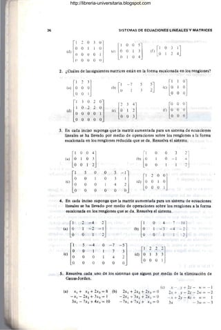 36 SISTEMAS DE ECUACIONES LINEALES Y MATRICES
[
1 2 O3 0J
O O 1 1 O
(d) O O O O 1
O O O O O
[
1 O 3 41J
(r) O 2
2. ¿Cuáles de las siguientes matrices están en la forma escalonada en los renglones?
H]
~ ~ ~ ~J
O O O 1
O O O O
(b)[~ -~ 5
3 ~J
3. En cada inciso suponga que la matriz aumentada para un sistema de ecuaciones
lineales se ha llevado por medio de operaciones sobre los renglones a la forma
escalonada en los renglones reducida que se da . Resuelva el sistema.
[i
O O
:] lb) [i
O O 3
2
1
(a) O 1 O -1
~J
O 1 O
le) [~
5 O O 5
-;J Id) [i ~]
2 O
O 1 O 3
O 1
O O 1 4
O O
O O O O
4. En cada inciso suponga que la matriz aumentada para un sistema de ecuaciones
lineales se ha llevado por medio de operaciones sobre los renglones a la forma
escalonada en los renglones que se da. Resuelva el sistema.
[i
2 -4
-;] lb) [i
O 4 7
~:]
(a) 1 -2 1 -3 -4
O O 1
le) [~
5 -4 O - 7
-~J
O 1 1
[1 22 ']
7
O O 1 4
(d) O 1 3 3
O O O O
O O O 1
S. Resuelva cada uno de los sistemas que siguen por medio de la eliminación de
Gauss-Jordan.
(a) x. + X2 + 2x3 = 8 (b)
- x.-2x2 +3:. 3 =1
3x1 - 7x2 + 4x] = 10
(c)
2x1+ 2X2 + 2X3 = O
- 2X1+5x2+2x3 = 0
- 7x 1 + 7x2 + X3 = O
x - y + 2z - IV = - 1
2x + y - 2z - 2w = - 2
-x +2y - 4z + w= 1
3x - 3", = - 3
http://libreria-universitaria.blogspot.com
 