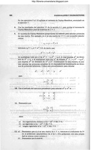 326 EIG ENVALORES y EIGENVECTORES
En los ejercicios 8 al 10 aplique el teorema de Cayley-Hamilton, enunciado en
el ejercicio 7.
8. Use los resultados del ejercicio 15 de la sección 6.1 para probar el teorema-de
Cayley-Halmilton para las matrices de 2 X 2.
9. El teorema de Cayley-Hamilton proporciona un método para calcular potencias
de una matriz. Por ejemplo, si A es una matriz de 2 X 2, con ecuación caracte-
rística.
entonces Col + c¡A + A 2 =O, de modo que
Al multíplicar todo por A da A 3 = - c'¡ A 2 - coA, lo cual expresa A 3 en térmi-
nos de A 2 Y A, Y al multiplicar todo por A 2 se obtiene A 4 = - c¡A 3 - CoA 2,
que expresa A 4 en términos de A 3 YA 2. Continuando de esta manera, se pue-
den calcular las potencias sucesivas de A, expresándolas simplemente en térmi-
nos de potencias lnferiores. Utilice este procedimiento para calcular
y
para
10. Use el método del ejercicio precedente para calcular A 3 YA 4 si
11. Demuestre que
tiene
1
O
-3
A = [: :J
!l
a) dos eigenvalores distintos si (a- d)2 + 4bc > O;
b) un eigenvalor si (a - d)2 + 4bc =O;
c) ningún eigenvalor si (a -d)2 + 4bc <O.
12. a) Demuestre que si A es una matriz de n X n, entonces el coeficiente de "An
en el polinomio característico de A es 1. (Un polinomio con esta propie-
dad se conoce como mónico.)
b) Demuestre que la matriz
http://libreria-universitaria.blogspot.com
 