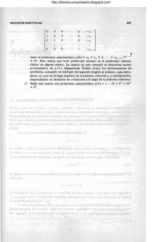 MATRICES SIMETRICAS 327
10 O O O - eo
l:
O O O - el
O O - e2
O O - ( n - 1
'*
tiene el polinomio característico peA) = Co + CI A + . . . + Cn _ 1 )n - 1
+ An. Esto indica que todo polinomio mónico es el polinomio caracte-
rístico de alguna matriz. La matriz de este ejemplo se denomina matriz
acompañante de p (A). (Sugerencia. Evalúe todos los determinantes del
problema, sumando un múltiplo del segundo renglón al primero, para intro-
ducir un cero en el lugar superior de la primera columna y, a continuación,
desarrollando en términos de cofactores a lo largo de la primera columna.)
c) Halle una matriz con polinomio característico peA) = 1 - 2A + A2
+ 3~3
+ A4
•
http://libreria-universitaria.blogspot.com
 
