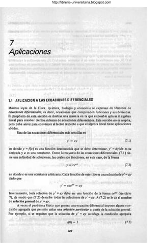 7
Aplicaciones
7.1 APlICACION A LAS ECUACIONES DIFERENCIALES
Muchas leyes de la física, quúnica, biología y economía se expresan en términos de
ecuaciones diferenciales, es decir, ecuaciones que comprenden funciones y sus derivadas.
El pfopósito de esta sección es ilustrar una manera en la que es posible aplicar el álgebra
lineal para resolver ciertos sistemas de ecuaciones diferenciales. Esta sec.ción no es amplia,
pero debe servir para convencer al lector respecto a que el álgebra lineal tiene aplicaciones
sólidas.
Una de las ecuaciones diferenciales más sencillas es
y' = ay (7.1)
en donde y ={(x) es una función desconocida que se debe determinar, y' =dyfdx es su
derivada y a es una constante. Como la mayoría de las ecuaciones diferenciales, (7.1) tie-
ne una infmidad de soluciones,.las cuales son funciones, en este caso, de lá forma
(7.2)
en donde c es una constante arbitraria. Cada función de este tipo es una solución de y' = ay
dado que
y' = caeax
= ay
Inversamente, toda solución de y' = ay debe ser una función de la forma ceOX
(ejercicio
7), de modo qúe (7.2) describe todas las soluciones de y' =ay. A (7.2) se le da el nombre
de solución general de y' = ay.
A veces el problema físico que genera una ecuación diferencial impone alguna con-
dición agregada que permite aislar una solución particular a partir de la solución general.
Por ejemplo, si se requiere que la solución de y' =ay satisfaga la condición agregada
y(O) = 3 (7.3)
329
http://libreria-universitaria.blogspot.com
 