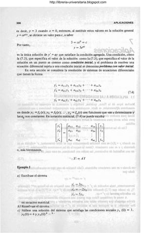 330 APLICACIONES
es decir, y = 3 cuando x = O, entonces, al sustituir estos valores en la solución general
y =cellx , se obtiene un valor para c, a saber
Por tanto,
3 = ceo = c
y = 3eax
es la única solución de y ' = ay que satisface la condición agregada. Una condición, como
la (7.3), que especifica el valor de la solución como la (73), que especifica el valor de la
solución en un punto se conoce como condición inicial, y el problema de resolver una
ecuación diferencial sujeta a una condición inicial se denomina problema con valor inicial.
En esta sección se considera la resolución de sistemas de ecuaciones diferenciales
que tienen la forma
/1 = all Y1 + a12Y2 + ... + a1"y"
y~ = a21Y1 + a22Y2 + ... + a2"y"
(7.4)
en donde Y1 = 11 (x), Y2 = 12 (x), ... 'Yn = In(x) son funciones que van a determinarse y
las a¡¡ son constantes. En notación matricial , (7 .4) se puede escribir
0, más brevemente,
Ejemplo 1
a) Escnbase el sistema
en notacion matricial .
b) Resuélvase el sistema.
l<lj ra11
Y2 a21
· .
· .
· .
y~ a"l
Y' =AY
/ 1=, 3Y1
y~ = -2Yz
y~ = 5Y3
a
1
"j lY1
j
~2" .~:2
a"" .Yn
c) Hállese una solución del sistema que satisfaga las condiciones iniciales y 1 (O) = 1,
Y2 (O) = 4 YY3 (O) °- 2 - .
http://libreria-universitaria.blogspot.com
 