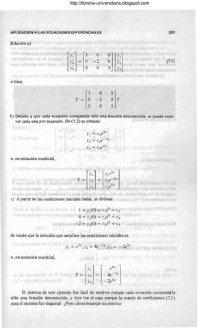 APLlCACION A LAS ECUACIONES DIFERENCIALES 331
Solución a).
nrO
~W:l
.~~ = ~
-2
O
(7.5)
o bien,
Y' ~ [~
O
~]Y
-2
O
b) Debido a que cada ecuación comprende sólo una función desconocida, se puede resol-
ver cada una por separado. De (7.2) se obtiene
o, en notación matricial,
Y¡ = c¡e
3x
Y2 = c2e- 2x
Y3 = c3e5x
c) A partir de las condiciones iniciales dadas, se obtiene
1 = y ¡(O) = c¡eo = c¡
4 = yz(O) = c2eo = C2
- 2 = Y3(O) = C3eo = C3
de modo que la solución que satisface las condiciones iniciales es
o , en notación matricial,
[
y ¡] I e
3X
]
y = Y2 = l 4e-
zx
V · _ 2e5x
_ 3
El sistema de este ejemplo fue fácil de resolver porque cada ecuación comprendía
sólo una función desconocida, y éste fue el caso porque la matriz de coeficientes (7.5 )
para el sistema fue diagonal . ¿Pero cómo manejar un sistema
,
http://libreria-universitaria.blogspot.com
 