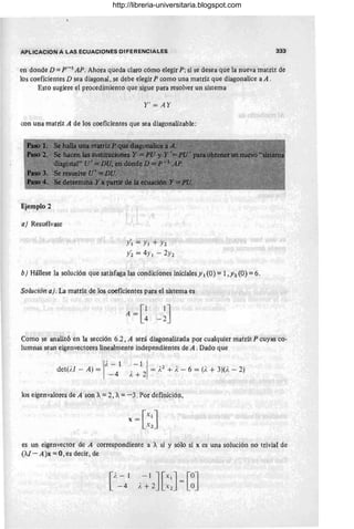 APLICACION A LAS ECUACIONES DIFERENCIALES 333
en donde D =p-1
AP. Ahora queda claro cómo elegir P; si se desea que la nueva matriz de
los coeficientes D sea diagonal, se debe elegir P como una matriz que diagonalice a A.
Esto sugiere el procedimiento que sigue para resolver un sistema
Y' = AY
con una matriz A de los coeficientes que sea diagonalizable:
Ejemplo 2
aj Resuélvase
/ 1= YI + Y2
Y~ = 4YI - 2Y2
bj Hállese la solución que satisfaga las condiciones iniciales y 1 (O) =1,Y2 (O) =6.
Solución aj. La matriz de los coeficientes para el sistema es
Como se analizó en la sección 6.2, A será diagonalizada por cualquier matriz P cuyas co-
lumnas sean eigenvectores linealmente independientes de A. Dado que
det(1.J - A) =
1
/ , - 1
-4
.- 1
2
1 = A2
+ 1
, - 6 = (1, + 3)(/. - 2)
I~ +
los eigenvalores de A son A. =2, A. =-3. Por definición,
[xlJ
x =
x 2
es un eigenvector de A correspondiente a A. si y sólo si x es una solución no trivial de
(/J - A)x = 0 , es decir, de
[
l. - 1 -1J[x1J [OJ
- 4 l. + 2 X2 - O
http://libreria-universitaria.blogspot.com
 