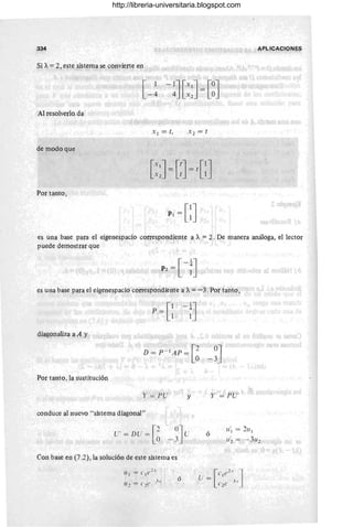 334 APLICACIONES
Si A. =2, este ~ist,ema se convierte en
[ 1 -1J[x
lJ = [OJ
-4 4 Xz °
Al resolverlo.da
X l = t, .z = t
de modo que
Por tanto ,
es una base para el eigenespacio correspondiente a A. = 2. De manera análoga, el lector
puede demostrar que
es una base para el eigenespacio correspondiente a A. =-3. Por tanto,
diagonaliza a A y
Por tanto, la sustitución
y = PU
conduce al nuevo " sistema diagonal"
Con base en (7 .2), la solución de este sistema es
[{ 1 = (' 1(' 2.'
11 2 = ('2 e Jx
y
ó
Y' = PU'
ó
U'1 = 2u1
u ~ = - 3uz
[
e ('2. .1
U = 1 J
e2
e- 3.
http://libreria-universitaria.blogspot.com
 